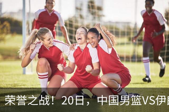 荣誉之战！20日，中国男篮VS伊朗 输不起 郭士强表态 日本VS韩国争冠